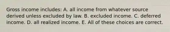 Gross income includes: A. all income from whatever source derived unless excluded by law. B. excluded income. C. deferred income. D. all realized income. E. All of these choices are correct.