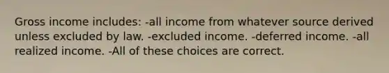 Gross income includes: -all income from whatever source derived unless excluded by law. -excluded income. -deferred income. -all realized income. -All of these choices are correct.