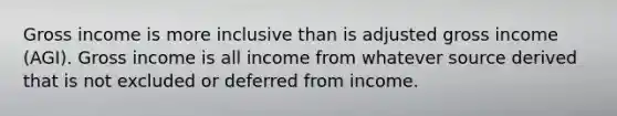 Gross income is more inclusive than is adjusted gross income (AGI). Gross income is all income from whatever source derived that is not excluded or deferred from income.