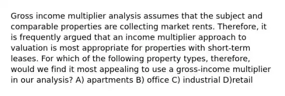 Gross income multiplier analysis assumes that the subject and comparable properties are collecting market rents. Therefore, it is frequently argued that an income multiplier approach to valuation is most appropriate for properties with short-term leases. For which of the following property types, therefore, would we find it most appealing to use a gross-income multiplier in our analysis? A) apartments B) office C) industrial D)retail