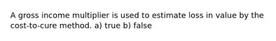 A gross income multiplier is used to estimate loss in value by the cost-to-cure method. a) true b) false