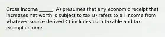 Gross income ______. A) presumes that any economic receipt that increases net worth is subject to tax B) refers to all income from whatever source derived C) includes both taxable and tax exempt income