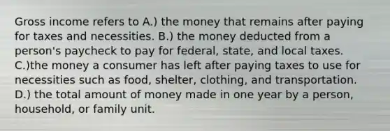 Gross income refers to A.) the money that remains after paying for taxes and necessities. B.) the money deducted from a person's paycheck to pay for federal, state, and local taxes. C.)the money a consumer has left after paying taxes to use for necessities such as food, shelter, clothing, and transportation. D.) the total amount of money made in one year by a person, household, or family unit.