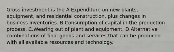 Gross investment is the A.Expenditure on new plants, equipment, and residential construction, plus changes in business inventories. B.Consumption of capital in the production process. C.Wearing out of plant and equipment. D.Alternative combinations of final goods and services that can be produced with all available resources and technology.