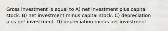 Gross investment is equal to A) net investment plus capital stock. B) net investment minus capital stock. C) depreciation plus net investment. D) depreciation minus net investment.