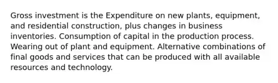 Gross investment is the Expenditure on new plants, equipment, and residential construction, plus changes in business inventories. Consumption of capital in the production process. Wearing out of plant and equipment. Alternative combinations of final goods and services that can be produced with all available resources and technology.