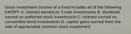 Gross investment income of a fund includes all of the following EXCEPT: A. interest earned on T-note investments B. dividends earned on <a href='https://www.questionai.com/knowledge/knMe8J8s7L-preferred-stock' class='anchor-knowledge'>preferred stock</a> investments C. interest earned on convertible bond investments D. capital gains earned from the sale of appreciated <a href='https://www.questionai.com/knowledge/kl4oZmEKZC-common-stock' class='anchor-knowledge'>common stock</a> investment