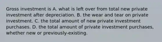 Gross investment is A. what is left over from total new private investment after depreciation. B. the wear and tear on private investment. C. the total amount of new private investment purchases. D. the total amount of private investment​ purchases, whether new or previously-existing.