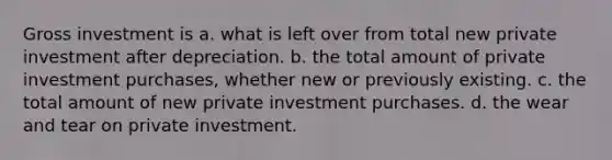 Gross investment is a. what is left over from total new private investment after depreciation. b. the total amount of private investment purchases, whether new or previously existing. c. the total amount of new private investment purchases. d. the wear and tear on private investment.