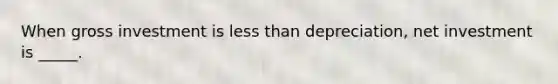 When gross investment is less than depreciation, net investment is _____.