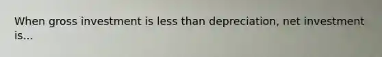 When gross investment is less than depreciation, net investment is...