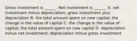 Gross investment is​ ______. Net investment is​ ______. A. net investment minus​ depreciation; gross investment plus depreciation B. the total amount spent on new​ capital; the change in the value of capital C. the change in the value of​ capital; the total amount spent on new capital D. depreciation minus net​ investment; depreciation minus gross investment