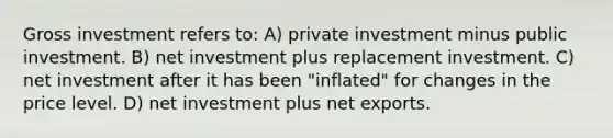 Gross investment refers to: A) private investment minus public investment. B) net investment plus replacement investment. C) net investment after it has been "inflated" for changes in the price level. D) net investment plus net exports.