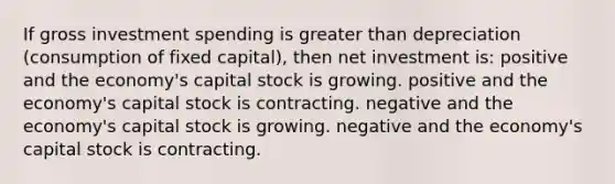 If gross investment spending is greater than depreciation (consumption of fixed capital), then net investment is: positive and the economy's capital stock is growing. positive and the economy's capital stock is contracting. negative and the economy's capital stock is growing. negative and the economy's capital stock is contracting.