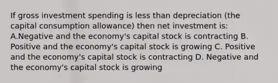 If gross investment spending is less than depreciation (the capital consumption allowance) then net investment is: A.Negative and the economy's capital stock is contracting B. Positive and the economy's capital stock is growing C. Positive and the economy's capital stock is contracting D. Negative and the economy's capital stock is growing