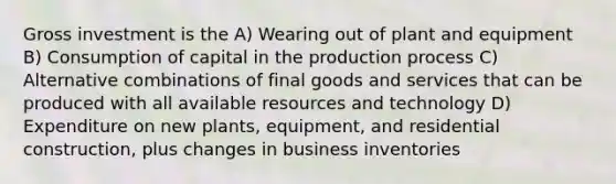 Gross investment is the A) Wearing out of plant and equipment B) Consumption of capital in the production process C) Alternative combinations of final goods and services that can be produced with all available resources and technology D) Expenditure on new plants, equipment, and residential construction, plus changes in business inventories