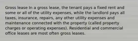 Gross lease In a gross lease, the tenant pays a fixed rent and some or all of the utility expenses, while the landlord pays all taxes, insurance, repairs, any other utility expenses and maintenance connected with the property (called property charges or operating expenses). Residential and commercial office leases are most often gross leases.