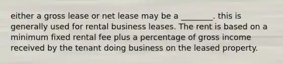 either a gross lease or net lease may be a ________. this is generally used for rental business leases. The rent is based on a minimum fixed rental fee plus a percentage of gross income received by the tenant doing business on the leased property.