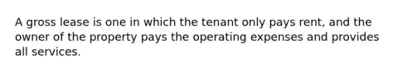 A gross lease is one in which the tenant only pays rent, and the owner of the property pays the operating expenses and provides all services.