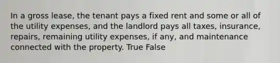 In a gross lease, the tenant pays a fixed rent and some or all of the utility expenses, and the landlord pays all taxes, insurance, repairs, remaining utility expenses, if any, and maintenance connected with the property. True False