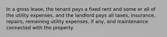 In a gross lease, the tenant pays a fixed rent and some or all of the utility expenses, and the landlord pays all taxes, insurance, repairs, remaining utility expenses, if any, and maintenance connected with the property.