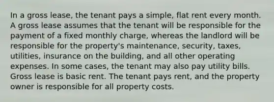 In a gross lease, the tenant pays a simple, flat rent every month. A gross lease assumes that the tenant will be responsible for the payment of a fixed monthly charge, whereas the landlord will be responsible for the property's maintenance, security, taxes, utilities, insurance on the building, and all other operating expenses. In some cases, the tenant may also pay utility bills. Gross lease is basic rent. The tenant pays rent, and the property owner is responsible for all property costs.