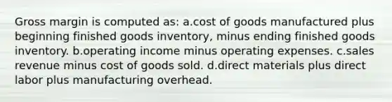 Gross margin is computed as: a.cost of goods manufactured plus beginning finished goods inventory, minus ending finished goods inventory. b.operating income minus operating expenses. c.sales revenue minus cost of goods sold. d.direct materials plus direct labor plus manufacturing overhead.