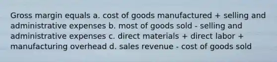 Gross margin equals a. cost of goods manufactured + selling and administrative expenses b. most of goods sold - selling and administrative expenses c. direct materials + direct labor + manufacturing overhead d. sales revenue - cost of goods sold