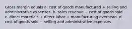 Gross margin equals a. cost of goods manufactured + selling and administrative expenses. b. sales revenue − cost of goods sold. c. direct materials + direct labor + manufacturing overhead. d. cost of goods sold − selling and administrative expenses