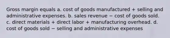 Gross margin equals a. cost of goods manufactured + selling and administrative expenses. b. sales revenue − cost of goods sold. c. direct materials + direct labor + manufacturing overhead. d. cost of goods sold − selling and administrative expenses