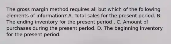 The gross margin method requires all but which of the following elements of information? A. Total sales for the present period. B. The ending inventory for the present period . C. Amount of purchases during the present period. D. The beginning inventory for the present period.