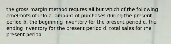 the gross margin method requres all but which of the following emelmnts of info a. amount of purchases during the present period b. the beginning inventory for the present period c. the ending inventory for the present period d. total sales for the present period