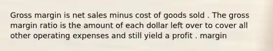 Gross margin is net sales minus cost of goods sold . The gross margin ratio is the amount of each dollar left over to cover all other operating expenses and still yield a profit . margin