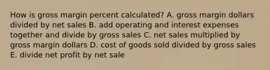 How is gross margin percent calculated? A. gross margin dollars divided by net sales B. add operating and interest expenses together and divide by gross sales C. net sales multiplied by gross margin dollars D. cost of goods sold divided by gross sales E. divide net profit by net sale