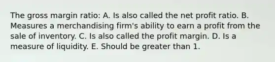 The gross margin ratio: A. Is also called the net profit ratio. B. Measures a merchandising firm's ability to earn a profit from the sale of inventory. C. Is also called the profit margin. D. Is a measure of liquidity. E. Should be greater than 1.