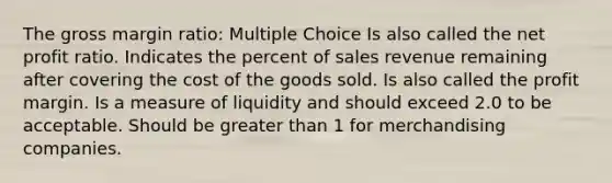 The gross margin ratio: Multiple Choice Is also called the net profit ratio. Indicates the percent of sales revenue remaining after covering the cost of the goods sold. Is also called the profit margin. Is a measure of liquidity and should exceed 2.0 to be acceptable. Should be greater than 1 for merchandising companies.