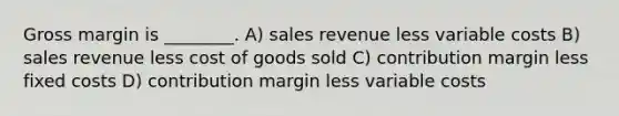 Gross margin is ________. A) sales revenue less variable costs B) sales revenue less cost of goods sold C) contribution margin less fixed costs D) contribution margin less variable costs