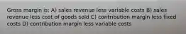 Gross margin is: A) sales revenue less variable costs B) sales revenue less cost of goods sold C) contribution margin less fixed costs D) contribution margin less variable costs