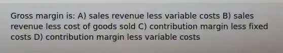 Gross margin is: A) sales revenue less variable costs B) sales revenue less cost of goods sold C) contribution margin less fixed costs D) contribution margin less variable costs