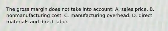 The gross margin does not take into account: A. sales price. B. nonmanufacturing cost. C. manufacturing overhead. D. direct materials and direct labor.