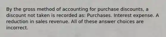 By the gross method of accounting for purchase discounts, a discount not taken is recorded as: Purchases. Interest expense. A reduction in sales revenue. All of these answer choices are incorrect.