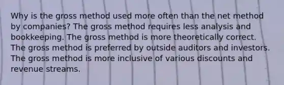 Why is the gross method used more often than the net method by companies? The gross method requires less analysis and bookkeeping. The gross method is more theoretically correct. The gross method is preferred by outside auditors and investors. The gross method is more inclusive of various discounts and revenue streams.