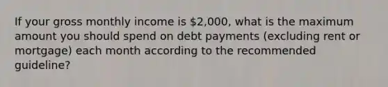 If your gross monthly income is 2,000, what is the maximum amount you should spend on debt payments (excluding rent or mortgage) each month according to the recommended guideline?