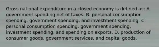 Gross national expenditure in a closed economy is defined as: A. government spending net of taxes. B. personal consumption spending, government spending, and investment spending. C. personal consumption spending, government spending, investment spending, and spending on exports. D. production of consumer goods, government services, and capital goods.