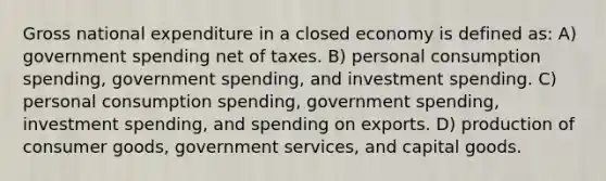 Gross national expenditure in a closed economy is defined as: A) government spending net of taxes. B) personal consumption spending, government spending, and investment spending. C) personal consumption spending, government spending, investment spending, and spending on exports. D) production of consumer goods, government services, and capital goods.