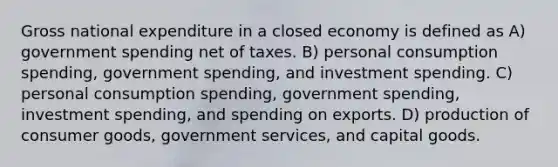 Gross national expenditure in a closed economy is defined as A) government spending net of taxes. B) personal consumption spending, government spending, and investment spending. C) personal consumption spending, government spending, investment spending, and spending on exports. D) production of consumer goods, government services, and capital goods.