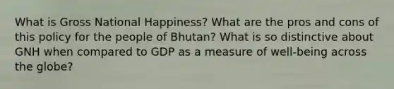 What is Gross National Happiness? What are the pros and cons of this policy for the people of Bhutan? What is so distinctive about GNH when compared to GDP as a measure of well-being across the globe?