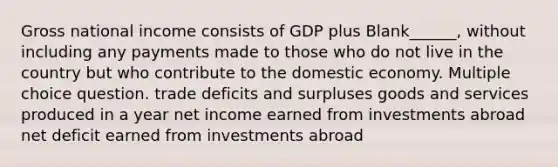 Gross national income consists of GDP plus Blank______, without including any payments made to those who do not live in the country but who contribute to the domestic economy. Multiple choice question. trade deficits and surpluses goods and services produced in a year net income earned from investments abroad net deficit earned from investments abroad