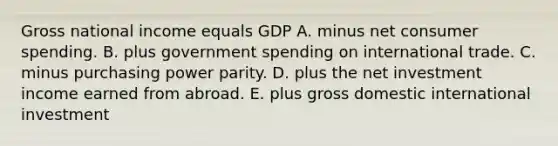 Gross national income equals GDP A. minus net consumer spending. B. plus government spending on international trade. C. minus purchasing power parity. D. plus the net investment income earned from abroad. E. plus gross domestic international investment