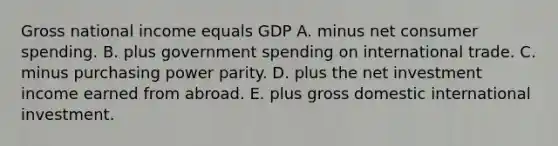 Gross national income equals GDP A. minus net consumer spending. B. plus government spending on international trade. C. minus purchasing power parity. D. plus the net investment income earned from abroad. E. plus gross domestic international investment.